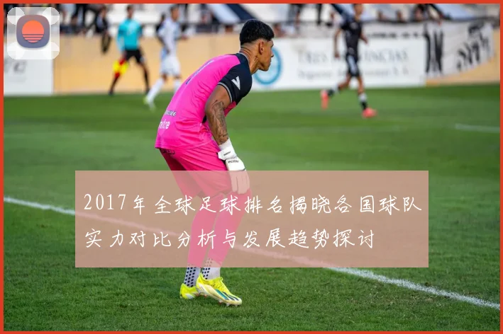 2017年全球足球排名揭晓各国球队实力对比分析与发展趋势探讨
