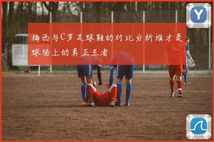 梅西与C罗足球鞋的对比分析谁才是球场上的真正王者