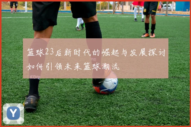 篮球23后新时代的崛起与发展探讨如何引领未来篮球潮流