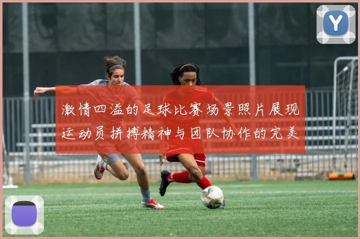 激情四溢的足球比赛场景照片展现运动员拼搏精神与团队协作的完美瞬间